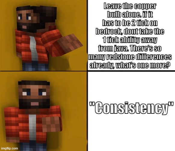 We dont want consistency, we want new features. please fix the bulb Mojang. | Leave the copper bulb alone. if it has to be 2 tick on bedrock, dont take the 1 tick ability away from java. There's so many redstone differences already, what's one more? "Consistency" | image tagged in drake minecraft | made w/ Imgflip meme maker