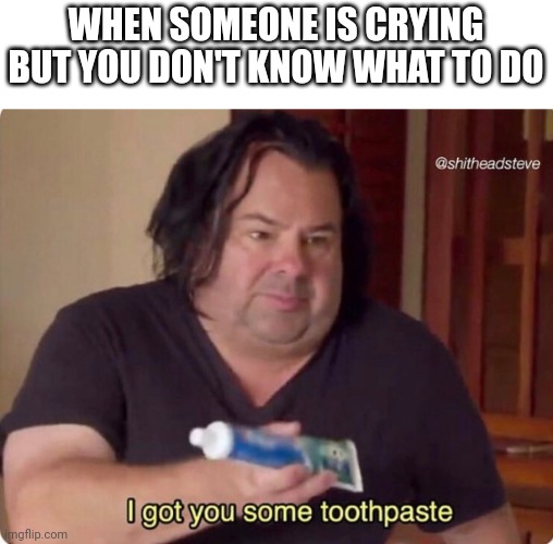 What do I give someone | WHEN SOMEONE IS CRYING BUT YOU DON'T KNOW WHAT TO DO | image tagged in i got you some toothpaste,crying,i dont know what to do | made w/ Imgflip meme maker