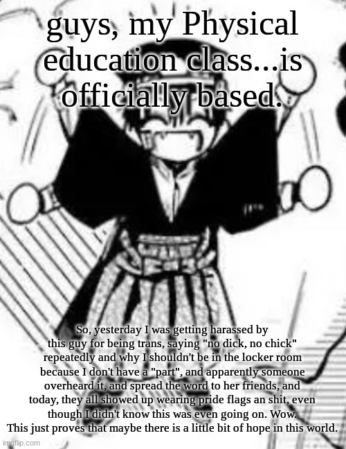 W classmates | guys, my Physical education class...is officially based. So, yesterday I was getting harassed by this guy for being trans, saying "no dick, no chick" repeatedly and why I shouldn't be in the locker room because I don't have a "part", and apparently someone overheard it, and spread the word to her friends, and today, they all showed up wearing pride flags an shit, even though I didn't know this was even going on. Wow. This just proves that maybe there is a little bit of hope in this world. | image tagged in tsukasa | made w/ Imgflip meme maker