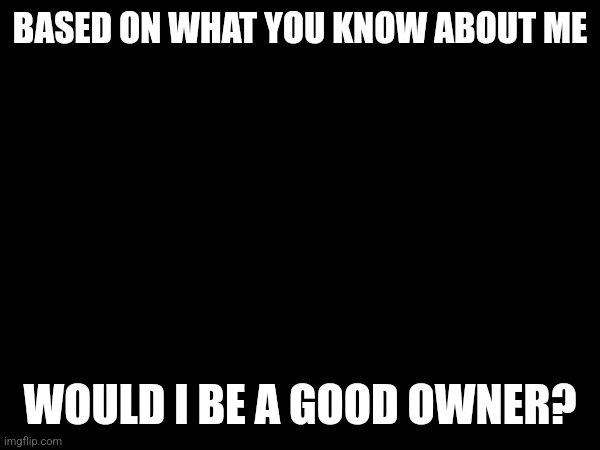 BASED ON WHAT YOU KNOW ABOUT ME; WOULD I BE A GOOD OWNER? | made w/ Imgflip meme maker