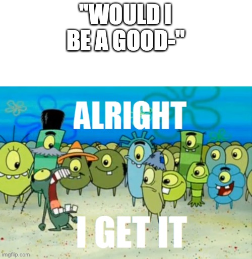 Alright I get It | "WOULD I BE A GOOD-" | image tagged in alright i get it | made w/ Imgflip meme maker