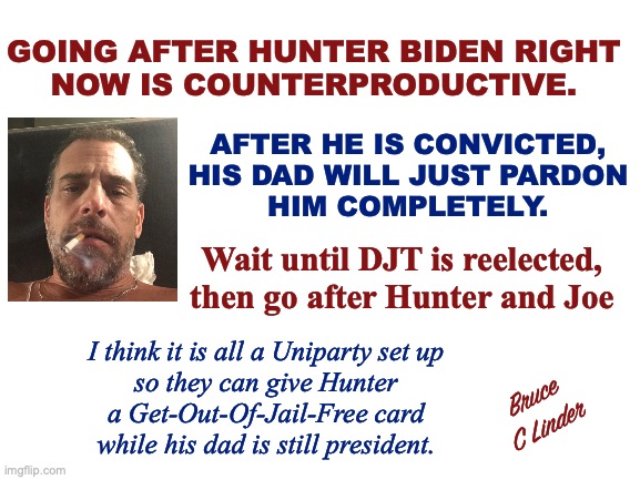 Hunter Biden | GOING AFTER HUNTER BIDEN RIGHT
NOW IS COUNTERPRODUCTIVE. AFTER HE IS CONVICTED,
HIS DAD WILL JUST PARDON
HIM COMPLETELY. Wait until DJT is reelected,
then go after Hunter and Joe; I think it is all a Uniparty set up
so they can give Hunter
a Get-Out-Of-Jail-Free card
while his dad is still president. Bruce
C Linder | image tagged in hunter biden,the uniparty,joe biden,donald trump,sham indictment | made w/ Imgflip meme maker