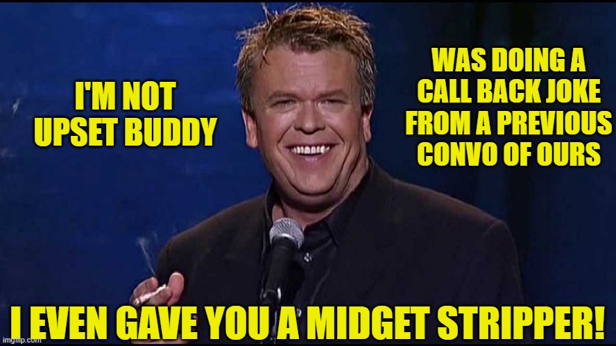 Ron White | I'M NOT UPSET BUDDY WAS DOING A CALL BACK JOKE FROM A PREVIOUS CONVO OF OURS I EVEN GAVE YOU A MIDGET STRIPPER! | image tagged in ron white | made w/ Imgflip meme maker