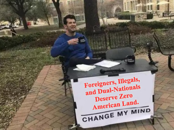Patriotic Repo-Man May Have to Get "Bigoted" | Foreigners, Illegals, 

and Dual-Nationals 

Deserve Zero 

American Land. | image tagged in memes,change my mind,maga,america first,interloping,subversion | made w/ Imgflip meme maker