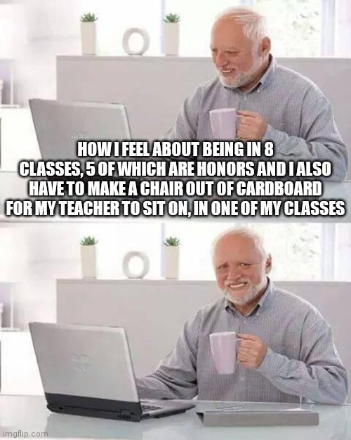 (H)ow will I (E)ver (L)ive (P)eacefully? | HOW I FEEL ABOUT BEING IN 8 CLASSES, 5 OF WHICH ARE HONORS AND I ALSO HAVE TO MAKE A CHAIR OUT OF CARDBOARD FOR MY TEACHER TO SIT ON, IN ONE OF MY CLASSES | image tagged in memes,hide the pain harold,school,class,chair,cardboard | made w/ Imgflip meme maker