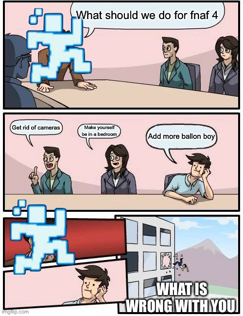 Funny | What should we do for fnaf 4; Get rid of cameras; Make yourself be in a bedroom; Add more ballon boy; WHAT IS WRONG WITH YOU | image tagged in memes,boardroom meeting suggestion | made w/ Imgflip meme maker