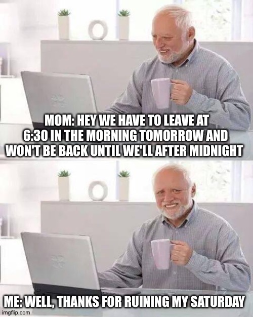 Thanks A Lot Mom | MOM: HEY WE HAVE TO LEAVE AT 6:30 IN THE MORNING TOMORROW AND WON'T BE BACK UNTIL WE'LL AFTER MIDNIGHT; ME: WELL, THANKS FOR RUINING MY SATURDAY | image tagged in memes,hide the pain harold | made w/ Imgflip meme maker