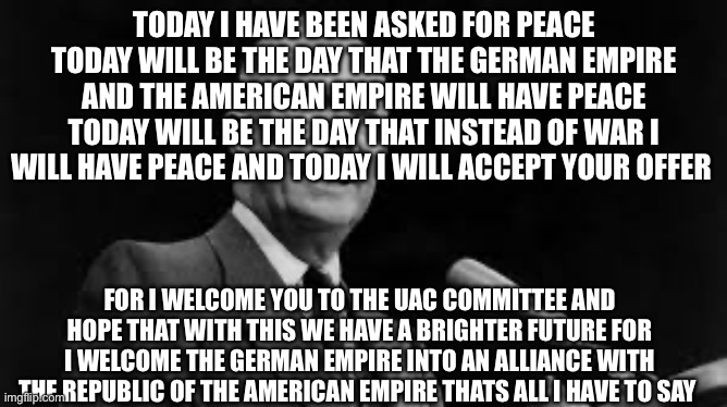 My speech about the alliance | TODAY I HAVE BEEN ASKED FOR PEACE TODAY WILL BE THE DAY THAT THE GERMAN EMPIRE AND THE AMERICAN EMPIRE WILL HAVE PEACE TODAY WILL BE THE DAY THAT INSTEAD OF WAR I WILL HAVE PEACE AND TODAY I WILL ACCEPT YOUR OFFER; FOR I WELCOME YOU TO THE UAC COMMITTEE AND HOPE THAT WITH THIS WE HAVE A BRIGHTER FUTURE FOR I WELCOME THE GERMAN EMPIRE INTO AN ALLIANCE WITH THE REPUBLIC OF THE AMERICAN EMPIRE THATS ALL I HAVE TO SAY | made w/ Imgflip meme maker