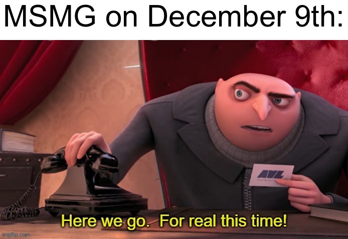 Here we go for real this time | MSMG on December 9th: | image tagged in here we go for real this time | made w/ Imgflip meme maker