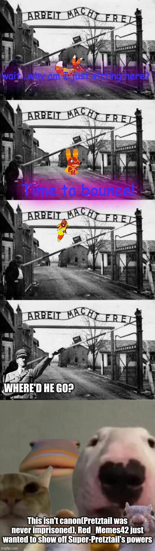 lol | wait...why am I just sitting here? Time to bounce! WHERE'D HE GO? This isn't canon(Pretztail was never imprisoned), Red_Memes42 just wanted to show off Super-Pretztail's powers | image tagged in auschwitz,the council remastered | made w/ Imgflip meme maker