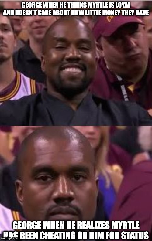 Kanye Smile Then Sad | GEORGE WHEN HE THINKS MYRTLE IS LOYAL AND DOESN'T CARE ABOUT HOW LITTLE MONEY THEY HAVE; GEORGE WHEN HE REALIZES MYRTLE HAS BEEN CHEATING ON HIM FOR STATUS | image tagged in kanye smile then sad | made w/ Imgflip meme maker