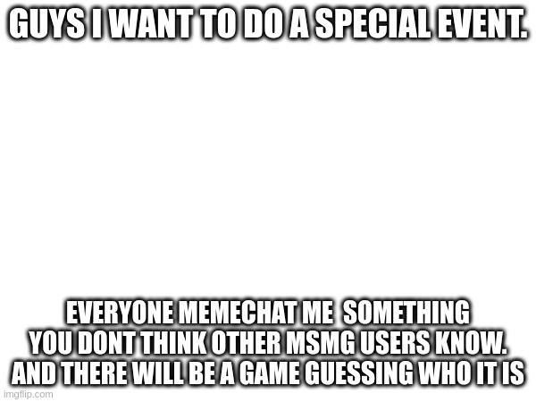 after 2 days I will release the awnser key | GUYS I WANT TO DO A SPECIAL EVENT. EVERYONE MEMECHAT ME  SOMETHING YOU DONT THINK OTHER MSMG USERS KNOW. AND THERE WILL BE A GAME GUESSING WHO IT IS | made w/ Imgflip meme maker