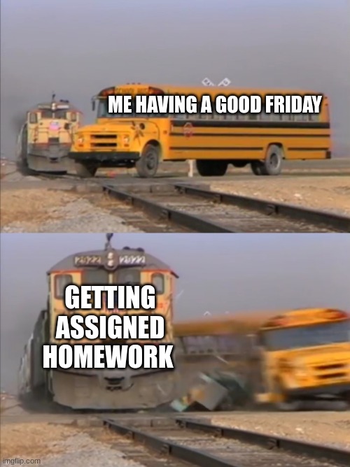 Why can teachers do this? | ME HAVING A GOOD FRIDAY; GETTING ASSIGNED HOMEWORK | image tagged in train crashes bus,illegal | made w/ Imgflip meme maker
