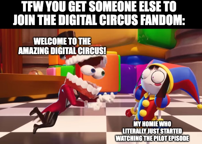 Caine staring at Pomni | TFW YOU GET SOMEONE ELSE TO JOIN THE DIGITAL CIRCUS FANDOM:; WELCOME TO THE AMAZING DIGITAL CIRCUS! MY HOMIE WHO LITERALLY JUST STARTED WATCHING THE PILOT EPISODE | image tagged in caine staring at pomni,fandom,the amazing digital circus,tadc,caine,pomni | made w/ Imgflip meme maker