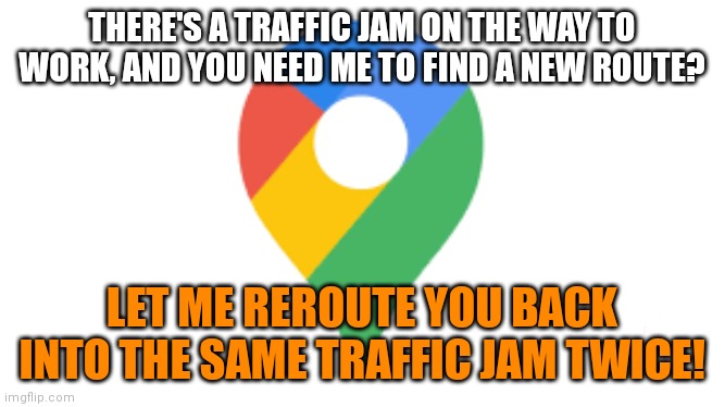 THERE'S A TRAFFIC JAM ON THE WAY TO WORK, AND YOU NEED ME TO FIND A NEW ROUTE? LET ME REROUTE YOU BACK INTO THE SAME TRAFFIC JAM TWICE! | image tagged in google maps | made w/ Imgflip meme maker