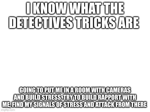 a detective will be with me in about ten minutes but ive been waiting for 40. anyway its called the reid technique too bad the f | I KNOW WHAT THE DETECTIVES TRICKS ARE; GOING TO PUT ME IN A ROOM WITH CAMERAS AND BUILD STRESS. TRY TO BUILD RAPPORT WITH ME, FIND MY SIGNALS OF STRESS AND ATTACK FROM THERE | made w/ Imgflip meme maker