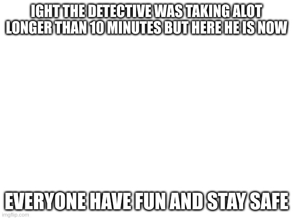 IGHT THE DETECTIVE WAS TAKING ALOT LONGER THAN 10 MINUTES BUT HERE HE IS NOW; EVERYONE HAVE FUN AND STAY SAFE | made w/ Imgflip meme maker