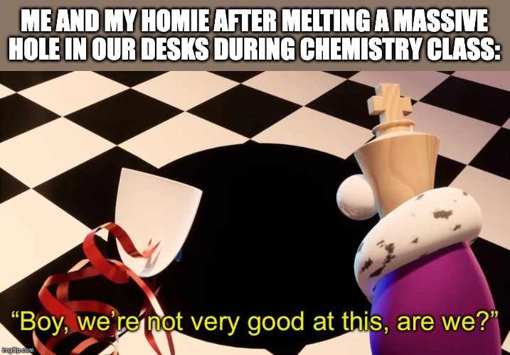 Boy were not very good at this | ME AND MY HOMIE AFTER MELTING A MASSIVE HOLE IN OUR DESKS DURING CHEMISTRY CLASS: | image tagged in boy were not very good at this,chemistry,school,gangle,kinger,the amazing digital circus | made w/ Imgflip meme maker