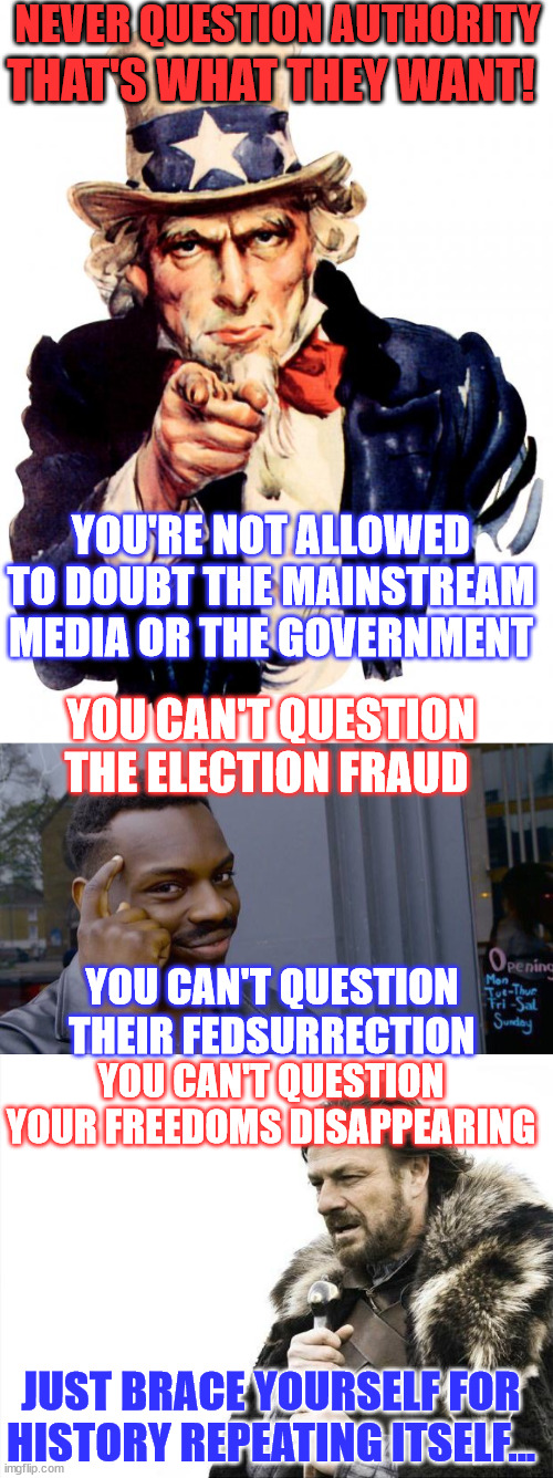 Some people are too blind to nazi this coming... fascists will not allow you to question. | NEVER QUESTION AUTHORITY; THAT'S WHAT THEY WANT! YOU'RE NOT ALLOWED TO DOUBT THE MAINSTREAM MEDIA OR THE GOVERNMENT; YOU CAN'T QUESTION THE ELECTION FRAUD; YOU CAN'T QUESTION THEIR FEDSURRECTION; YOU CAN'T QUESTION YOUR FREEDOMS DISAPPEARING; JUST BRACE YOURSELF FOR HISTORY REPEATING ITSELF... | image tagged in memes,uncle sam,roll safe think about it,brace yourselves x is coming,american,fascism | made w/ Imgflip meme maker