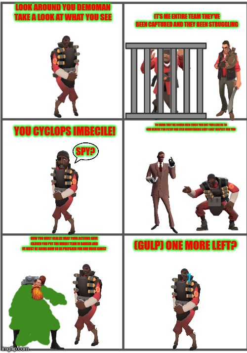 a smissmas carol 5/7 | LOOK AROUND YOU DEMOMAN TAKE A LOOK AT WHAT YOU SEE; IT'S ME ENTIRE TEAM THEY'VE BEEN CAPTURED AND THEY BEEN STRUGGLING; YOU CYCLOPS IMBECILE! TO THINK THEY WE COULD EVEN TRUST YOU BUT YOU LEAD US TO OUR DEMISE YOU FILTHY ONE EYED INSUFFERABLE SHIT I LOST RESPECT FOR YOU; SPY? NOW YOU MUST REALIZE VHAT YOUR ACTIONS HAVE CAUSED YOU PUT THE WHOLE TEAM IN DANGER AND VE MUST BE GOING NOW SO BE PREPARED FOR ONE MORE GHOST; (GULP) ONE MORE LEFT? | image tagged in blank comic panel 2x3,demoman,spy,medic,soldier,sniper | made w/ Imgflip meme maker