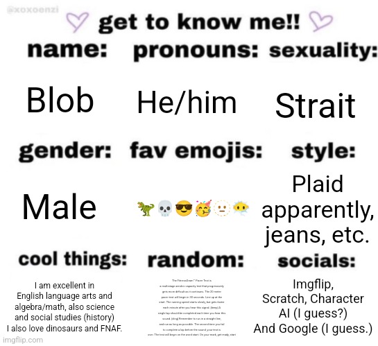 Yes. | Blob; He/him; Strait; Plaid apparently, jeans, etc. 🦖💀😎🥳🫥😶‍🌫️; Male; Imgflip, Scratch, Character AI (I guess?) And Google (I guess.); The FitnessGram™ Pacer Test is a multistage aerobic capacity test that progressively gets more difficult as it continues. The 20 meter pacer test will begin in 30 seconds. Line up at the start. The running speed starts slowly, but gets faster each minute after you hear this signal. [beep] A single lap should be completed each time you hear this sound. [ding] Remember to run in a straight line, and run as long as possible. The second time you fail to complete a lap before the sound, your test is over. The test will begin on the word start. On your mark, get ready, start; I am excellent in English language arts and algebra/math, also science and social studies (history) I also love dinosaurs and FNAF. | image tagged in get to know me but better | made w/ Imgflip meme maker