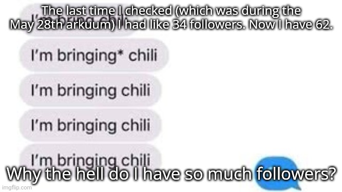 I'm bring chili | The last time I checked (which was during the May 28th arkuum) I had like 34 followers. Now I have 62. Why the hell do I have so much followers? | image tagged in i'm bring chili | made w/ Imgflip meme maker