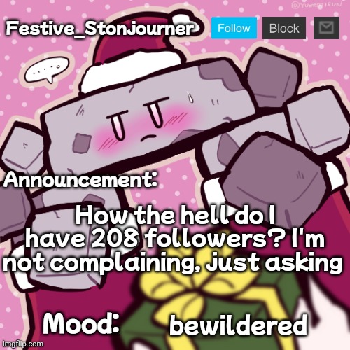 Festive_Stonjourner announcement temp | How the hell do I have 208 followers? I'm not complaining, just asking; bewildered | image tagged in festive_stonjourner announcement temp | made w/ Imgflip meme maker