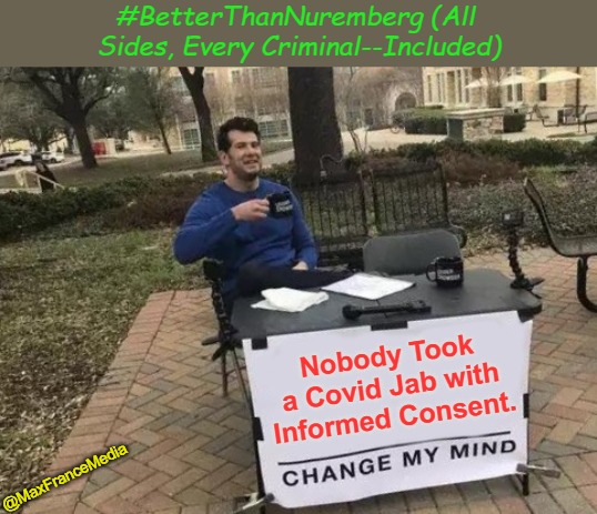 #BetterThanNuremberg (All Sides, Every Criminal--Included) | #BetterThanNuremberg (All 

Sides, Every Criminal--Included); Nobody Took a Covid Jab with Informed Consent. @MaxFranceMedia | image tagged in big gov,big pharma,medical experimentation,covid tyranny,covid amnesty,no covid amnesty | made w/ Imgflip meme maker