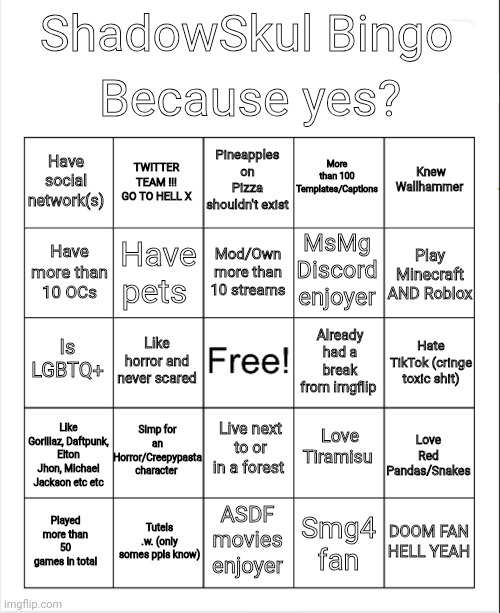 Blank Bingo | Because yes? ShadowSkul Bingo; More than 100 Templates/Captions; Pineapples on Pizza shouldn't exist; TWITTER TEAM !!! GO TO HELL X; Knew Wallhammer; Have social network(s); Mod/Own more than 10 streams; MsMg Discord enjoyer; Play Minecraft AND Roblox; Have more than 10 OCs; Have pets; Already had a break from imgflip; Is LGBTQ+; Like horror and never scared; Hate TikTok (cringe toxic shit); Simp for an Horror/Creepypasta character; Like Gorillaz, Daftpunk, Elton Jhon, Michael Jackson etc etc; Love Tiramisu; Love Red Pandas/Snakes; Live next to or in a forest; Played more than 50 games in total; Tutels .w. (only somes ppls know); ASDF movies enjoyer; DOOM FAN HELL YEAH; Smg4 fan | image tagged in blank bingo | made w/ Imgflip meme maker
