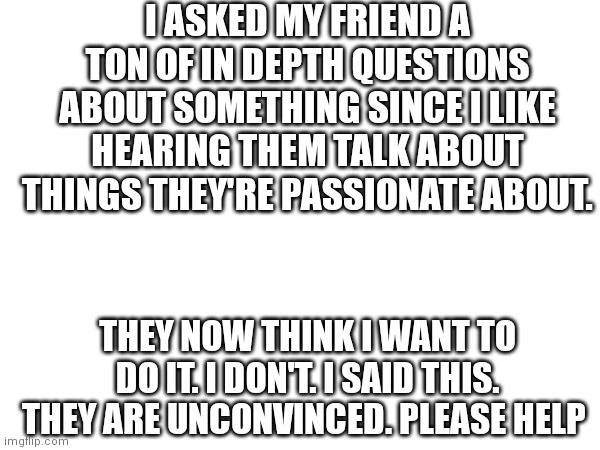 Does this happen to anyone else? | I ASKED MY FRIEND A TON OF IN DEPTH QUESTIONS ABOUT SOMETHING SINCE I LIKE HEARING THEM TALK ABOUT THINGS THEY'RE PASSIONATE ABOUT. THEY NOW THINK I WANT TO DO IT. I DON'T. I SAID THIS. THEY ARE UNCONVINCED. PLEASE HELP | image tagged in blank white template | made w/ Imgflip meme maker
