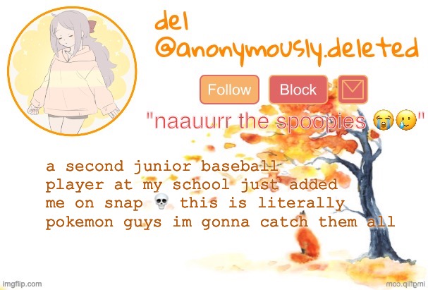 the first one saw my ig and instantly blocked me everywhere bc im that ugly but this guys only seen half of my face so he hasnt  | a second junior baseball player at my school just added me on snap 💀 this is literally pokemon guys im gonna catch them all | image tagged in del announcement fall | made w/ Imgflip meme maker