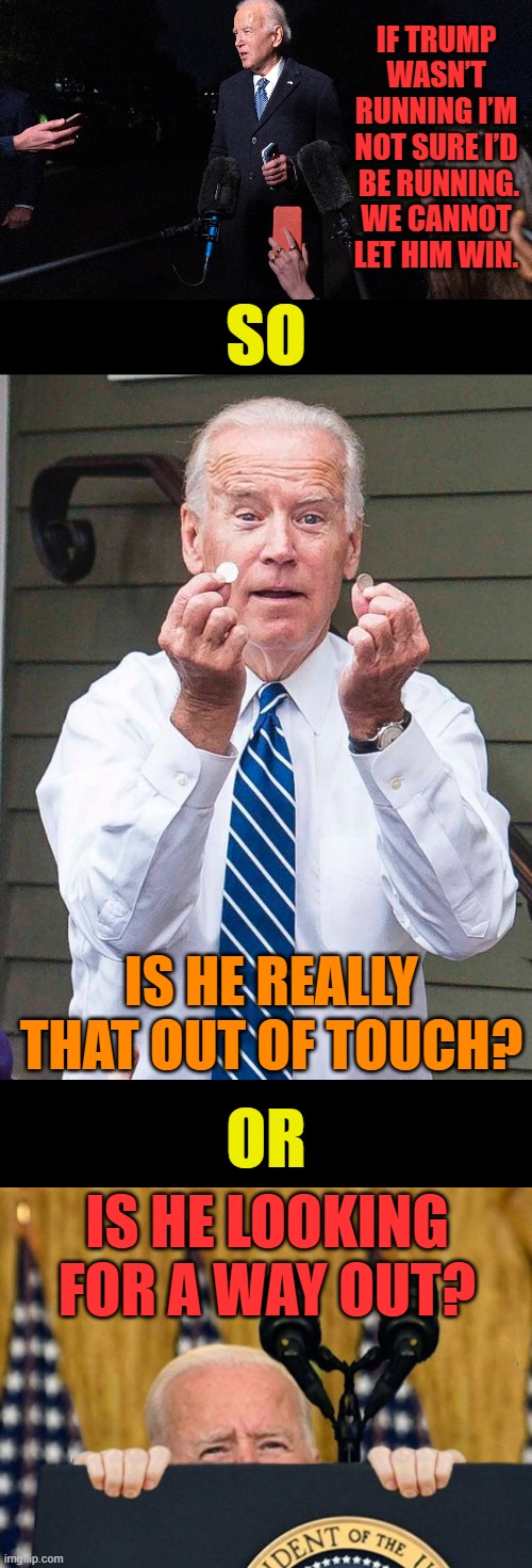Oh Joe... | IF TRUMP WASN’T RUNNING I’M NOT SURE I’D  BE RUNNING. WE CANNOT LET HIM WIN. SO; IS HE REALLY THAT OUT OF TOUCH? OR; IS HE LOOKING FOR A WAY OUT? | image tagged in memes,politics,joe biden,presidential election,just because,trump | made w/ Imgflip meme maker