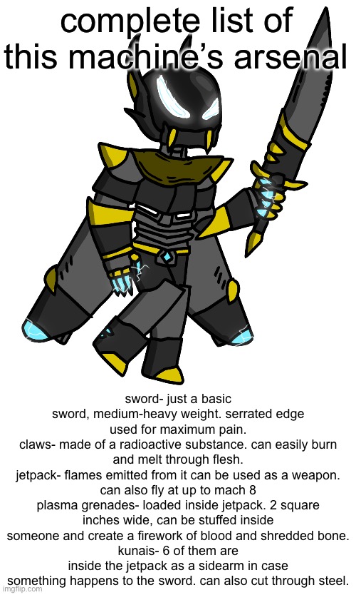 you can see why he’s managed to destroy entire universes | complete list of this machine’s arsenal; sword- just a basic sword, medium-heavy weight. serrated edge used for maximum pain.
claws- made of a radioactive substance. can easily burn and melt through flesh.
jetpack- flames emitted from it can be used as a weapon. can also fly at up to mach 8
plasma grenades- loaded inside jetpack. 2 square inches wide, can be stuffed inside someone and create a firework of blood and shredded bone.
kunais- 6 of them are inside the jetpack as a sidearm in case something happens to the sword. can also cut through steel. | image tagged in interitus imgflip-bossfights | made w/ Imgflip meme maker