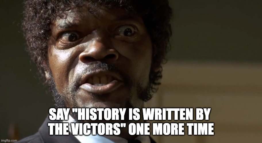  Samuel L Jackson say one more time  | SAY "HISTORY IS WRITTEN BY 
THE VICTORS" ONE MORE TIME | image tagged in samuel l jackson say one more time | made w/ Imgflip meme maker
