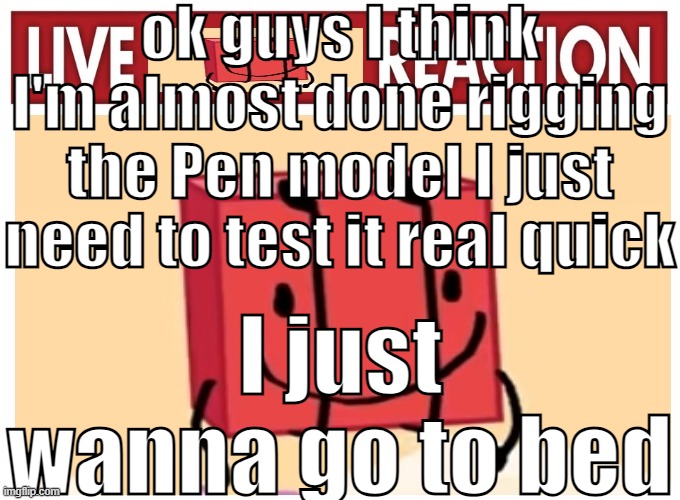 Live boky reaction | ok guys I think I'm almost done rigging the Pen model I just need to test it real quick; I just wanna go to bed | image tagged in live boky reaction | made w/ Imgflip meme maker