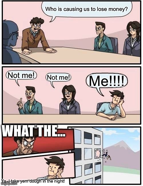 Boardroom Meeting Suggestion | Who is causing us to lose money? Not me! Not me! Me!!!! WHAT THE…; Ya, I take yem dough in the night! | image tagged in memes,boardroom meeting suggestion | made w/ Imgflip meme maker