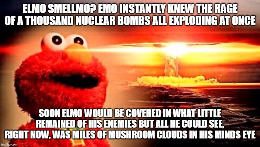 I have become Elmo, destroyer of worlds | ELMO SMELLMO? EMO INSTANTLY KNEW THE RAGE OF A THOUSAND NUCLEAR BOMBS ALL EXPLODING AT ONCE; SOON ELMO WOULD BE COVERED IN WHAT LITTLE REMAINED OF HIS ENEMIES BUT ALL HE COULD SEE, RIGHT NOW, WAS MILES OF MUSHROOM CLOUDS IN HIS MINDS EYE | image tagged in elmo nuclear explosion | made w/ Imgflip meme maker