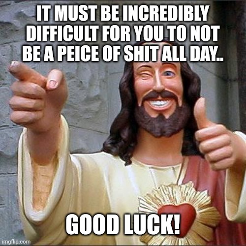 Hosanna | IT MUST BE INCREDIBLY DIFFICULT FOR YOU TO NOT BE A PEICE OF SHIT ALL DAY.. GOOD LUCK! | image tagged in memes,buddy christ | made w/ Imgflip meme maker