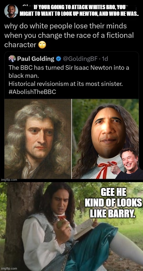 Feel free to correct the young black kid on his claim Newton was a fictional Character " GUYS " | IF YOUR GOING TO ATTACK WHITES BRO, YOU MIGHT TO WANT TO LOOK UP NEWTON, AND WHO HE WAS.. GEE HE KIND OF LOOKS LIKE BARRY. | image tagged in nwo,democrats,for dummies,psychopaths and serial killers | made w/ Imgflip meme maker
