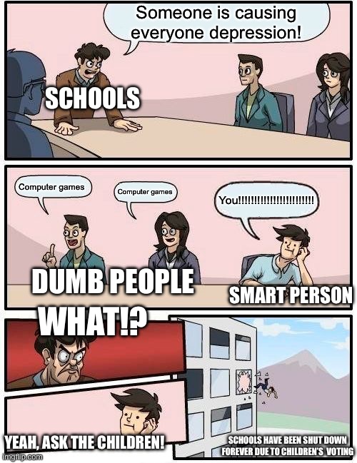 Boardroom Meeting Suggestion | Someone is causing everyone depression! SCHOOLS; Computer games; Computer games; You!!!!!!!!!!!!!!!!!!!!!!!! DUMB PEOPLE; SMART PERSON; WHAT!? YEAH, ASK THE CHILDREN! SCHOOLS HAVE BEEN SHUT DOWN FOREVER DUE TO CHILDREN’S  VOTING | image tagged in memes,boardroom meeting suggestion | made w/ Imgflip meme maker