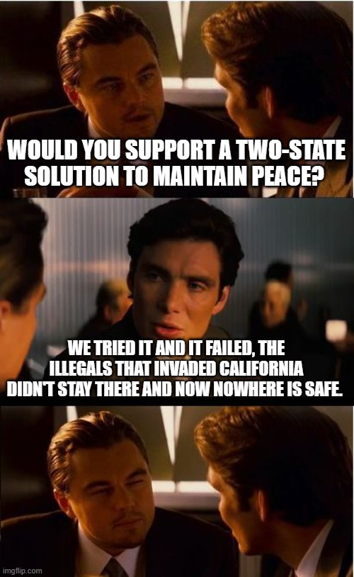 Tried and failed | WOULD YOU SUPPORT A TWO-STATE SOLUTION TO MAINTAIN PEACE? WE TRIED IT AND IT FAILED, THE ILLEGALS THAT INVADED CALIFORNIA DIDN'T STAY THERE AND NOW NOWHERE IS SAFE. | image tagged in memes,inception,illegal aliens,democrat war on america,close the border,democrat crime wave | made w/ Imgflip meme maker