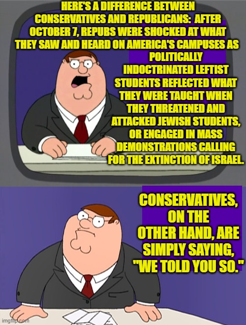 Conservatives KNEW what was going to happen when Repubs let the Left gain control of education. | HERE'S A DIFFERENCE BETWEEN CONSERVATIVES AND REPUBLICANS:  AFTER OCTOBER 7, REPUBS WERE SHOCKED AT WHAT THEY SAW AND HEARD ON AMERICA'S CAMPUSES AS; POLITICALLY INDOCTRINATED LEFTIST STUDENTS REFLECTED WHAT THEY WERE TAUGHT WHEN THEY THREATENED AND ATTACKED JEWISH STUDENTS, OR ENGAGED IN MASS DEMONSTRATIONS CALLING FOR THE EXTINCTION OF ISRAEL. CONSERVATIVES, ON THE OTHER HAND, ARE SIMPLY SAYING, "WE TOLD YOU SO." | image tagged in peter griffin news | made w/ Imgflip meme maker