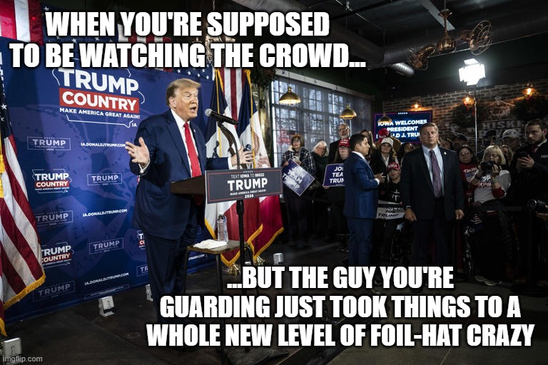 TFYM | WHEN YOU'RE SUPPOSED TO BE WATCHING THE CROWD... ...BUT THE GUY YOU'RE GUARDING JUST TOOK THINGS TO A WHOLE NEW LEVEL OF FOIL-HAT CRAZY | image tagged in trump unfit unqualified dangerous,lunatic | made w/ Imgflip meme maker