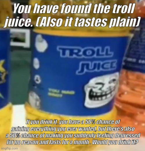 The incomprehensible troll juice of luck! | You have found the troll juice. (Also it tastes plain); If you drink it, you have a 50% chance of gaining everything you ever wanted, but there's also a 50% chance of making you suddenly feeling depressed for no reason and lasts for a month . Would you drink it? | image tagged in troll juice,chance,found,find,trollface | made w/ Imgflip meme maker