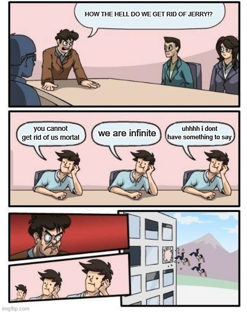 infinite jerries | HOW THE HELL DO WE GET RID OF JERRY!? uhhhh i dont have something to say; we are infinite; you cannot get rid of us mortal | image tagged in boardroom meeting suggestion - 3 stupid | made w/ Imgflip meme maker