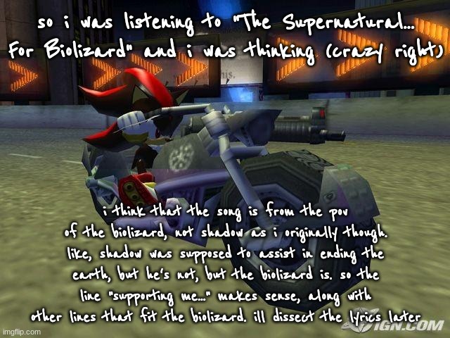 still site wide com banned | so i was listening to "The Supernatural... For Biolizard" and i was thinking (crazy right); i think that the song is from the pov of the biolizard, not shadow as i originally though. like, shadow was supposed to assist in ending the earth, but he's not, but the biolizard is. so the line "supporting me..." makes sense, along with other lines that fit the biolizard. ill dissect the lyrics later | image tagged in shadow on motorcycle | made w/ Imgflip meme maker