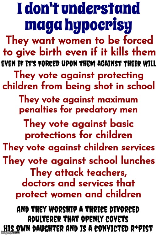 Why Do They Hate Women? | I don't understand maga hypocrisy; They want women to be forced to give birth even if it kills them; even if it's FORCED upon them against their will; They vote against protecting children from being shot in school; They vote against maximum penalties for predatory men; They vote against basic protections for children; They vote against children services; They vote against school lunches; They attack teachers, doctors and services that protect women and children; And they worship a thrice divorced adulterer that openly covets his own daughter and is a convicted r*pist | image tagged in scumbag maga,scumbag trump,scumbag republicans,lock him up,conservative hypocrisy,memes | made w/ Imgflip meme maker