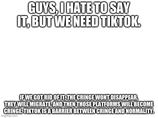 Tell me how to stop the cringe from flowing out. | GUYS, I HATE TO SAY IT, BUT WE NEED TIKTOK. IF WE GOT RID OF IT, THE CRINGE WONT DISAPPEAR. THEY WILL MIGRATE, AND THEN THOSE PLATFORMS WILL BECOME CRINGE. TIKTOK IS A BARRIER BETWEEN CRINGE AND NORMALITY. | made w/ Imgflip meme maker