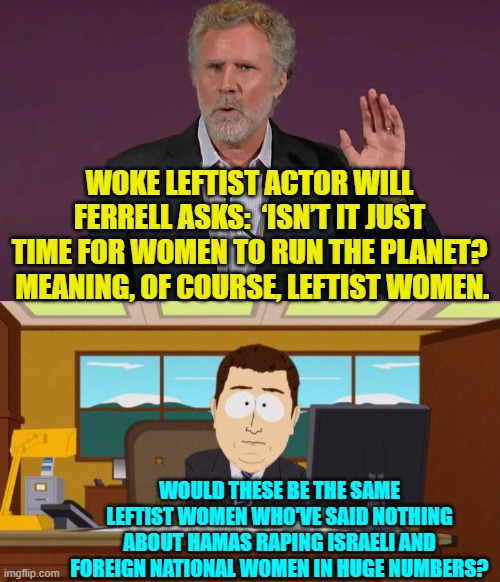 Enquiring minds -- as opposed to leftist females -- would like to know. | WOKE LEFTIST ACTOR WILL FERRELL ASKS:  ‘ISN’T IT JUST TIME FOR WOMEN TO RUN THE PLANET?  MEANING, OF COURSE, LEFTIST WOMEN. WOULD THESE BE THE SAME LEFTIST WOMEN WHO'VE SAID NOTHING ABOUT HAMAS RAPING ISRAELI AND FOREIGN NATIONAL WOMEN IN HUGE NUMBERS? | image tagged in aaaaand its gone | made w/ Imgflip meme maker