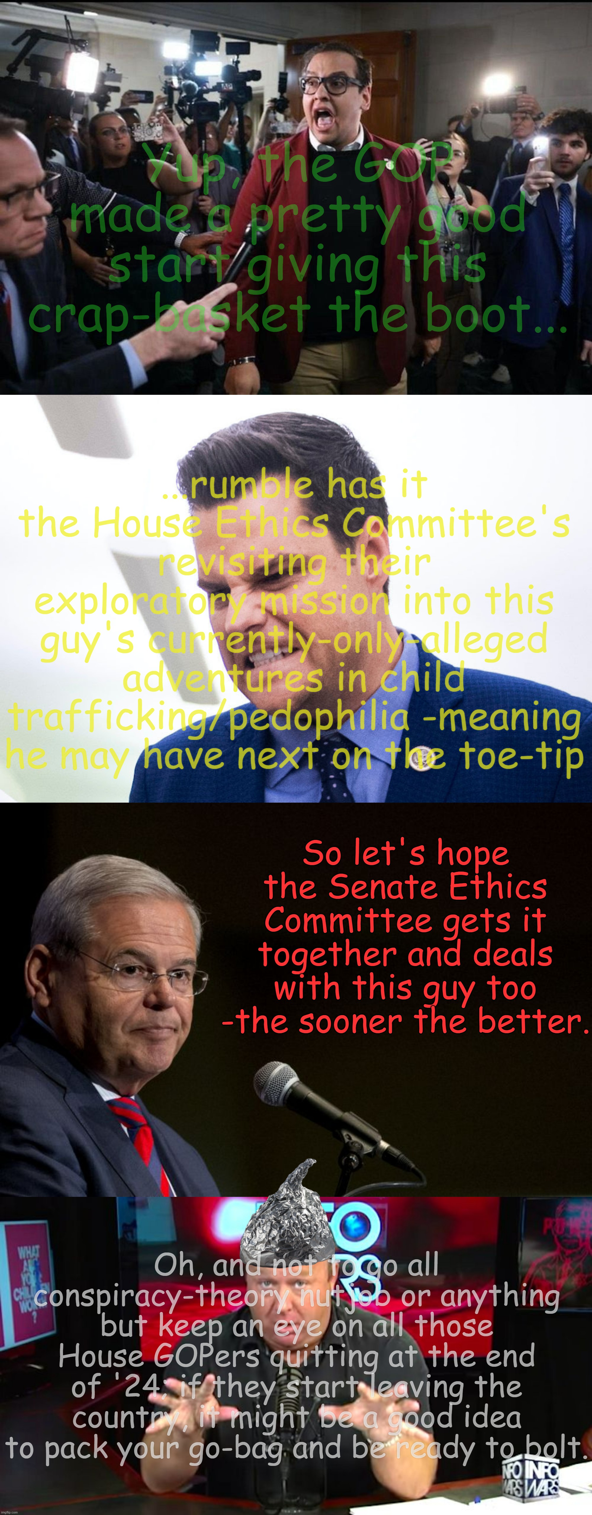 Remember, they've been deep in the enemy's camp... | Yup, the GOP made a pretty good start giving this crap-basket the boot... ...rumble has it the House Ethics Committee's revisiting their exploratory mission into this guy's currently-only-alleged adventures in child trafficking/pedophilia -meaning he may have next on the toe-tip; So let's hope the Senate Ethics Committee gets it together and deals with this guy too -the sooner the better. Oh, and not to go all conspiracy-theory nutjob or anything but keep an eye on all those House GOPers quitting at the end of '24; if they start leaving the country, it might be a good idea to pack your go-bag and be ready to bolt. | image tagged in george santos,matt gaetz,senator bob menendez,alex jones | made w/ Imgflip meme maker